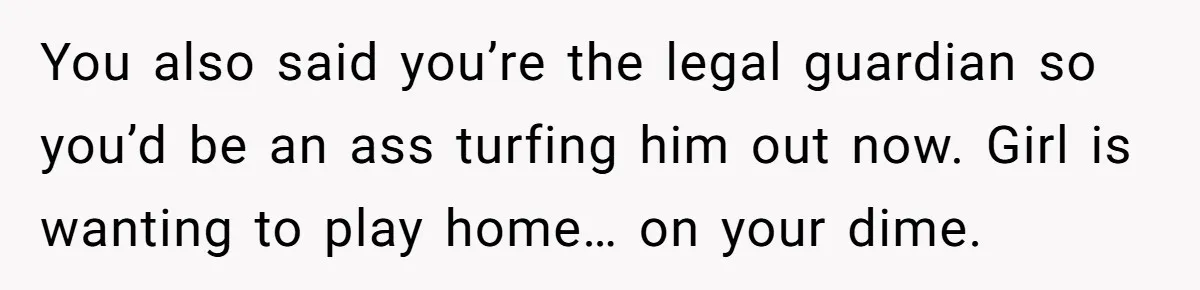 You also said you’re the legal guardian so you’d be an ass turfing him out now. Girl is wanting to play home… on your dime.
