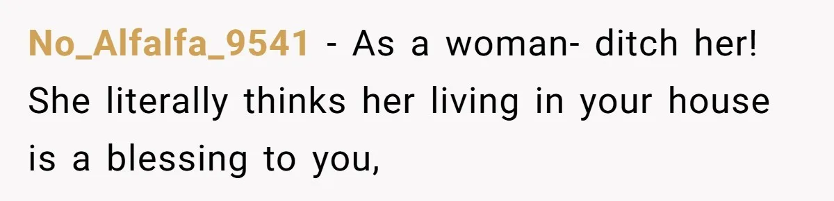 No_Alfalfa_9541 − As a woman- ditch her! She literally thinks her living in your house is a blessing to you,