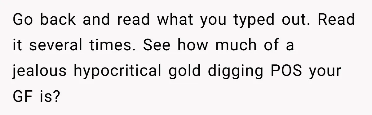 Go back and read what you typed out. Read it several times. See how much of a jealous hypocritical gold digging POS your GF is?