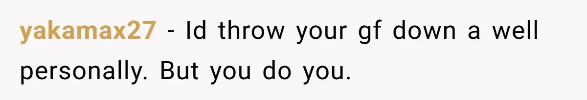 yakamax27 − Id throw your gf down a well personally. But you do you.