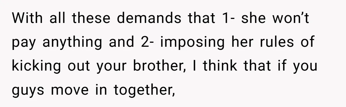 With all these demands that 1- she won’t pay anything and 2- imposing her rules of kicking out your brother, I think that if you guys move in together,