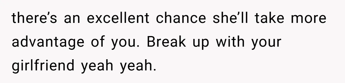 there’s an excellent chance she’ll take more advantage of you. Break up with your girlfriend yeah yeah.