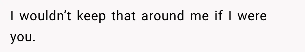 I wouldn’t keep that around me if I were you.