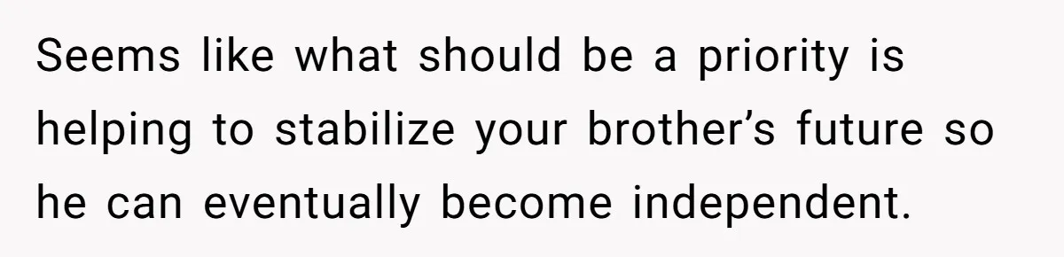 Seems like what should be a priority is helping to stabilize your brother’s future so he can eventually become independent.