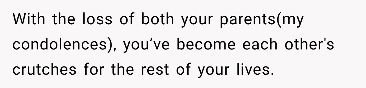 With the loss of both your parents(my condolences), you’ve become each other's crutches for the rest of your lives.