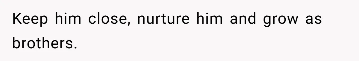 Keep him close, nurture him and grow as brothers.