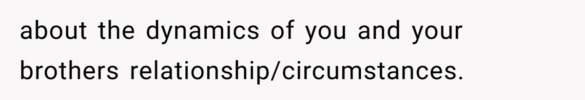 about the dynamics of you and your brothers relationship/circumstances.