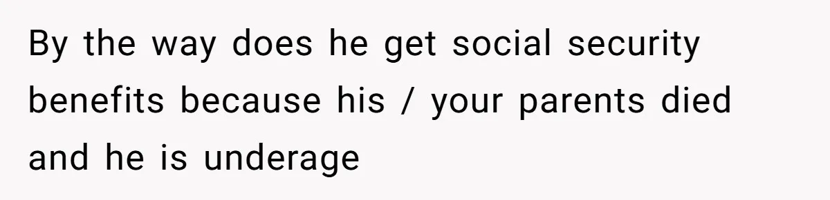 By the way does he get social security benefits because his / your parents died and he is underage