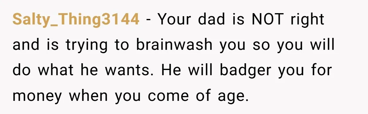 Salty_Thing3144 − Your dad is NOT right and is trying to brainwash you so you will do what he wants. He will badger you for money when you come of...