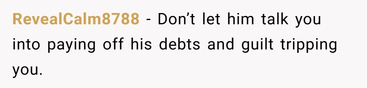 RevealCalm8788 − Don’t let him talk you into paying off his debts and guilt tripping you.