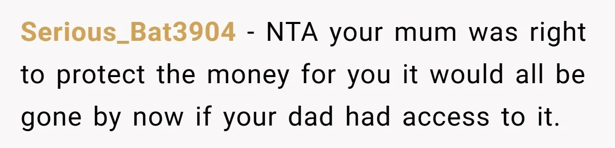 Serious_Bat3904 − NTA your mum was right to protect the money for you it would all be gone by now if your dad had access to it.