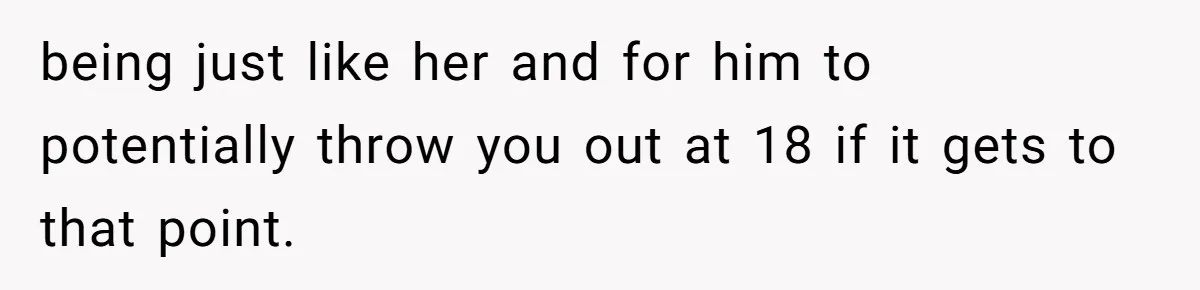 being just like her and for him to potentially throw you out at 18 if it gets to that point.
