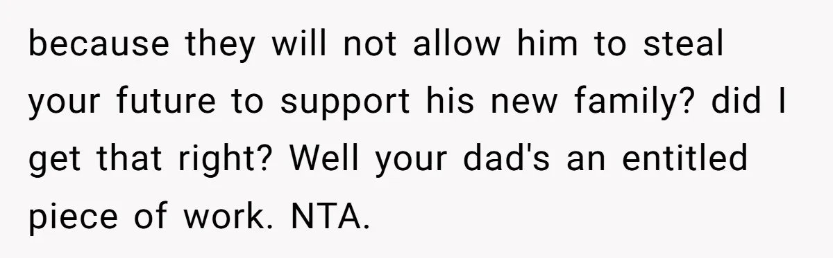 because they will not allow him to steal your future to support his new family? did I get that right? Well your dad's an entitled piece of work. NTA.
