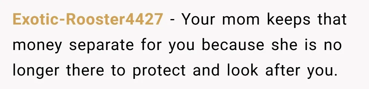 Exotic-Rooster4427 − Your mom keeps that money separate for you because she is no longer there to protect and look after you.