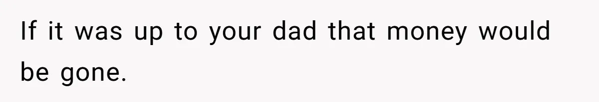 If it was up to your dad that money would be gone.