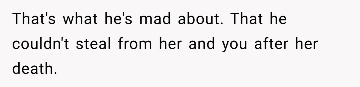 That's what he's mad about. That he couldn't steal from her and you after her death.