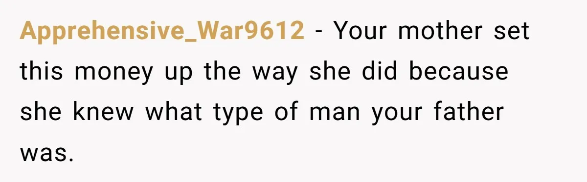 Apprehensive_War9612 − Your mother set this money up the way she did because she knew what type of man your father was.