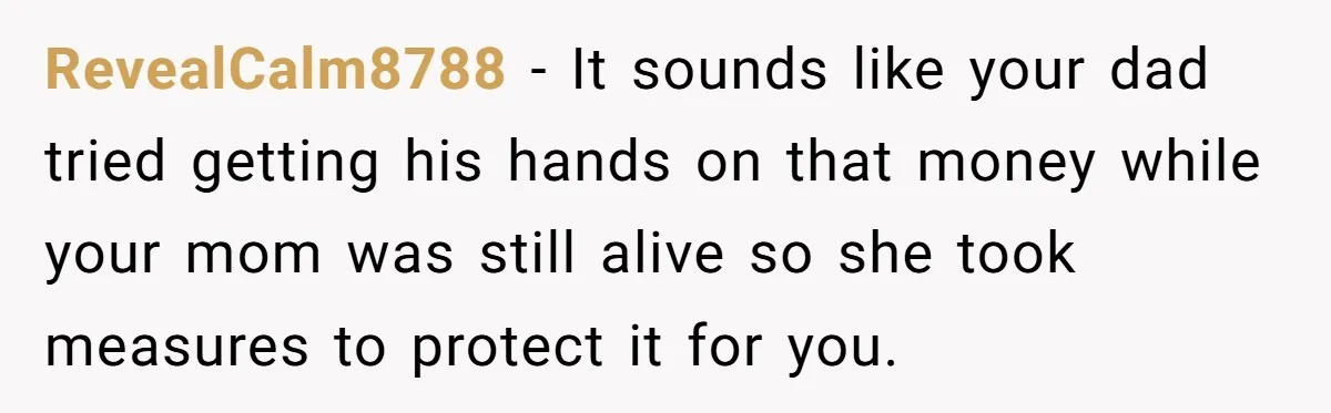 RevealCalm8788 − It sounds like your dad tried getting his hands on that money while your mom was still alive so she took measures to protect it for you.