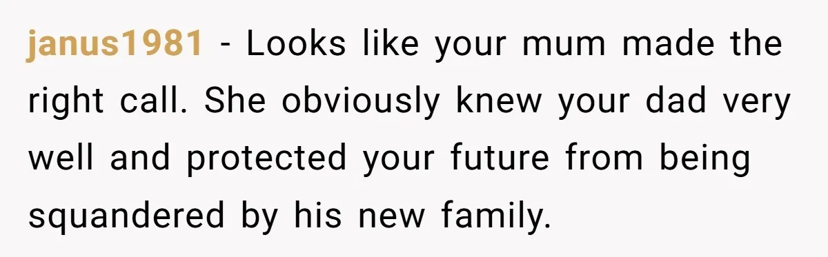 janus1981 − Looks like your mum made the right call. She obviously knew your dad very well and protected your future from being squandered by his new family.