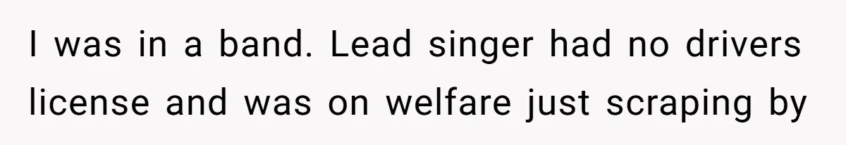 I was in a band. Lead singer had no drivers license and was on welfare just scraping by