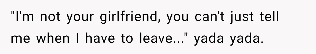 "I'm not your girlfriend, you can't just tell me when I have to leave..." yada yada.