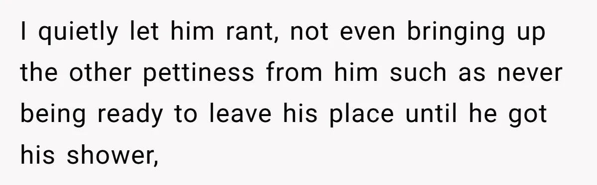 I quietly let him rant, not even bringing up the other pettiness from him such as never being ready to leave his place until he got his shower,