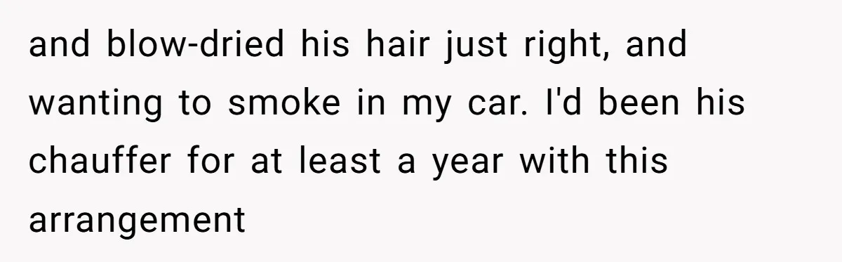 and blow-dried his hair just right, and wanting to smoke in my car. I'd been his chauffer for at least a year with this arrangement