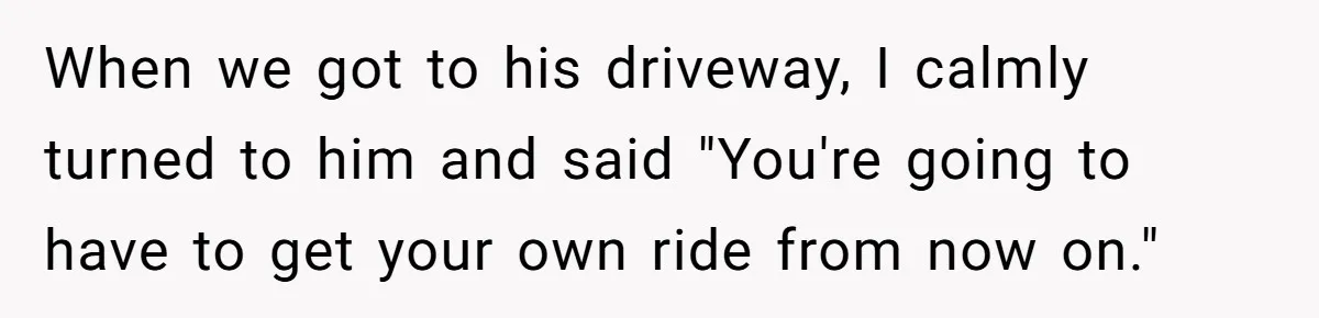 When we got to his driveway, I calmly turned to him and said "You're going to have to get your own ride from now on."