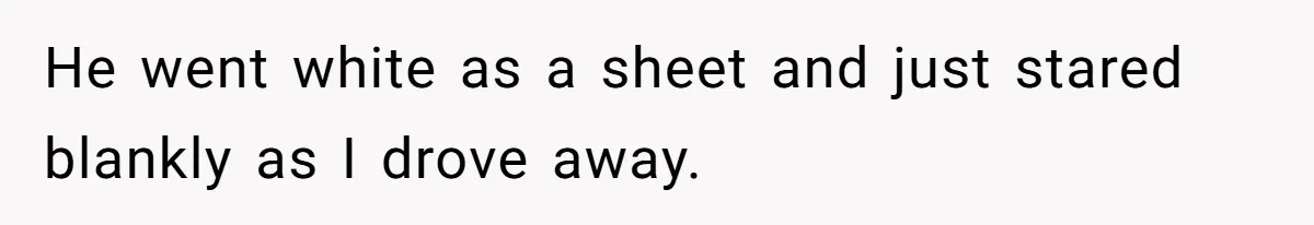He went white as a sheet and just stared blankly as I drove away.