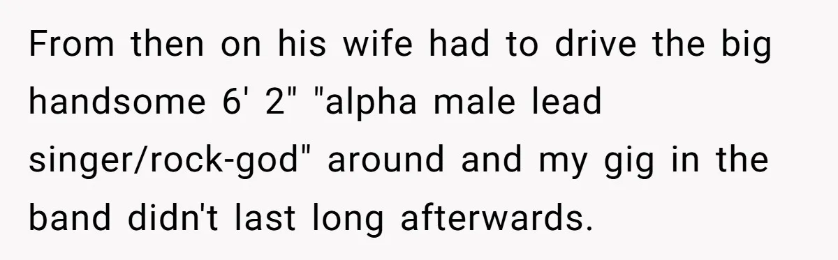 From then on his wife had to drive the big handsome 6' 2" "alpha male lead singer/rock-god" around and my gig in the band didn't last long afterwards.