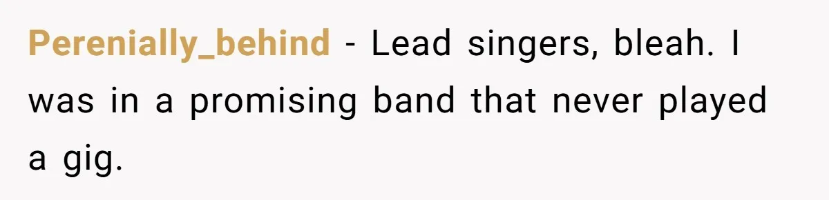 Perenially_behind − Lead singers, bleah. I was in a promising band that never played a gig.