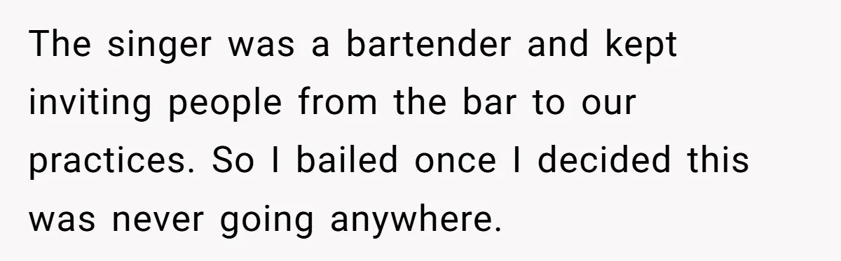 The singer was a bartender and kept inviting people from the bar to our practices. So I bailed once I decided this was never going anywhere.