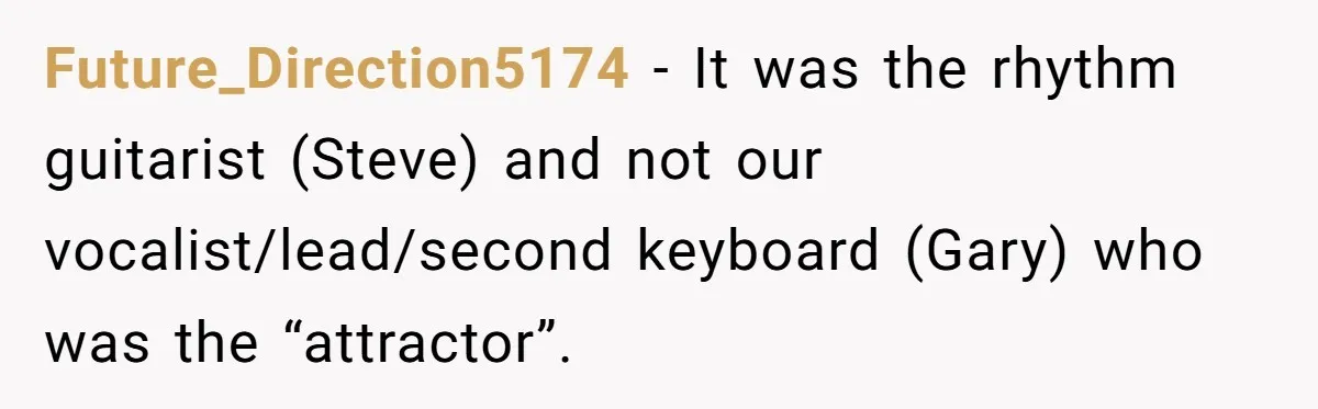 Future_Direction5174 − It was the rhythm guitarist (Steve) and not our vocalist/lead/second keyboard (Gary) who was the “attractor”.