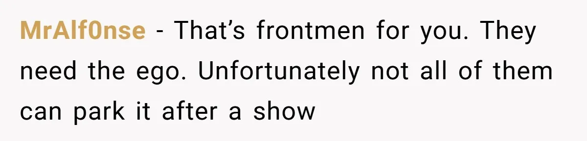 MrAlf0nse − That’s frontmen for you. They need the ego. Unfortunately not all of them can park it after a show