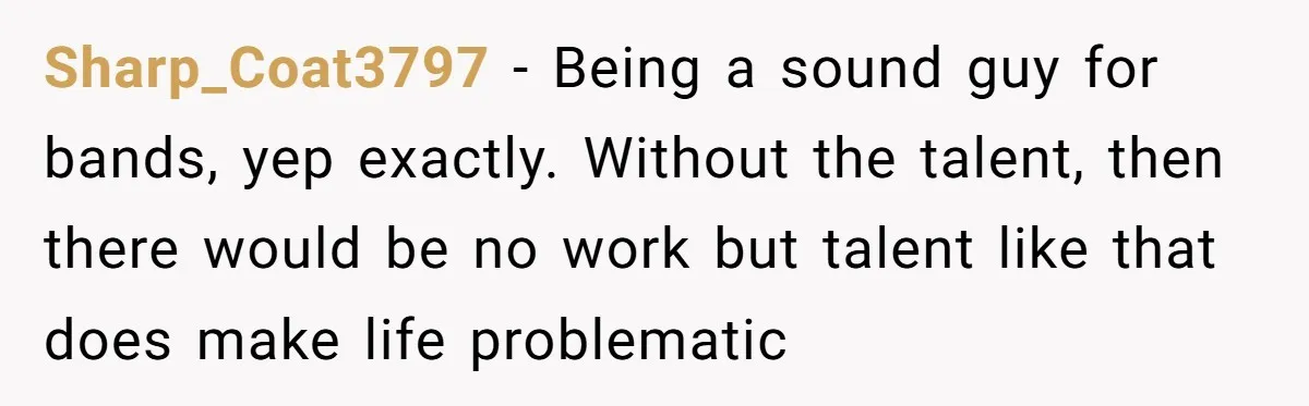 Sharp_Coat3797 − Being a sound guy for bands, yep exactly. Without the talent, then there would be no work but talent like that does make life problematic