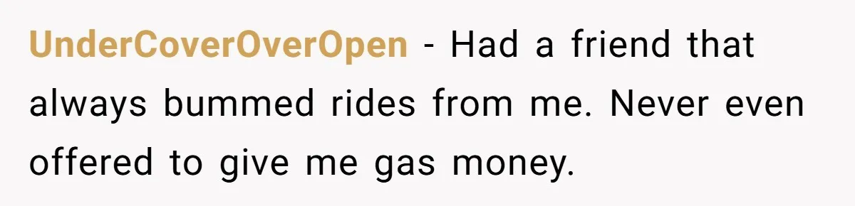 UnderCoverOverOpen − Had a friend that always bummed rides from me. Never even offered to give me gas money.
