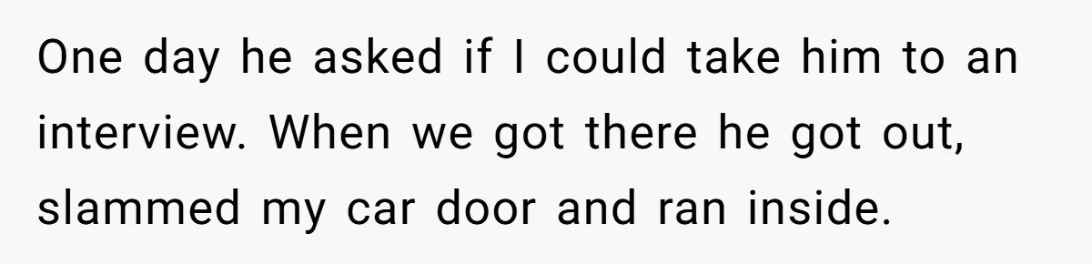 One day he asked if I could take him to an interview. When we got there he got out, slammed my car door and ran inside.