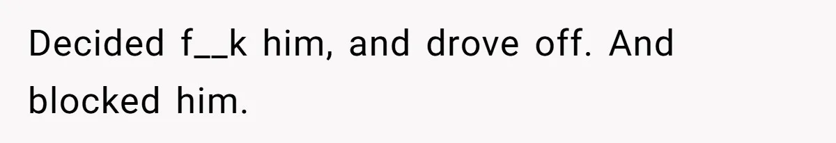 Decided f__k him, and drove off. And blocked him.