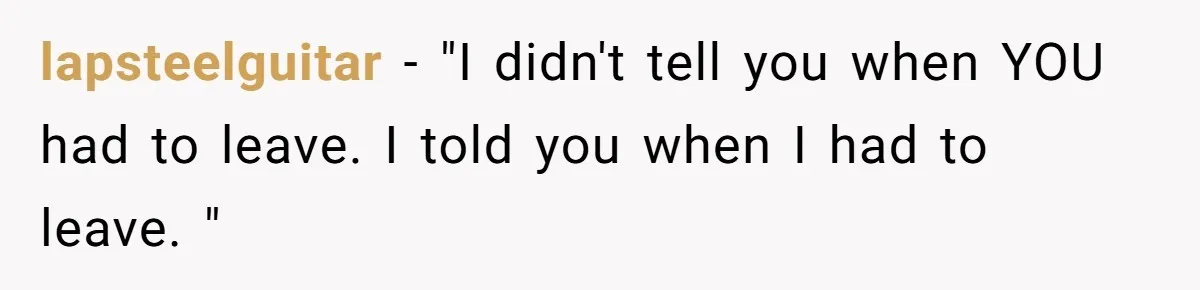 lapsteelguitar − "I didn't tell you when YOU had to leave. I told you when I had to leave. "
