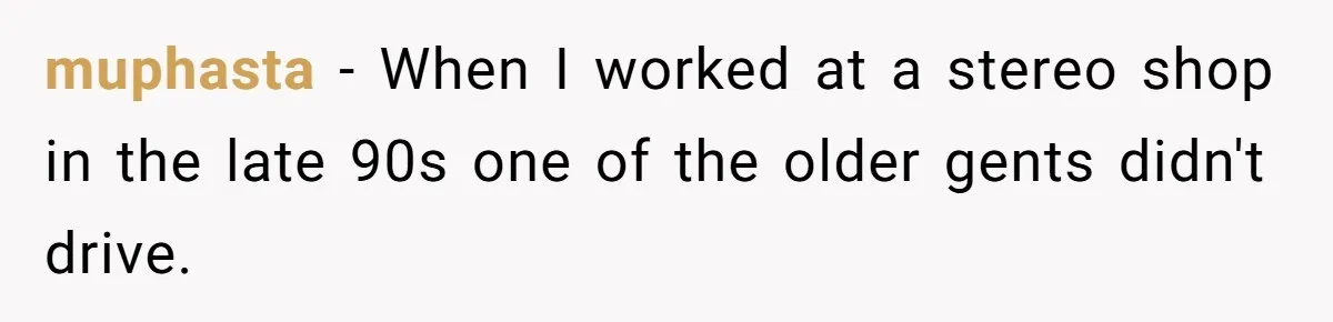 muphasta − When I worked at a stereo shop in the late 90s one of the older gents didn't drive.