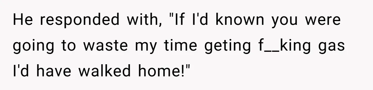 He responded with, "If I'd known you were going to waste my time geting f__king gas I'd have walked home!"
