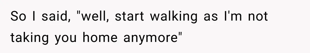 So I said, "well, start walking as I'm not taking you home anymore"