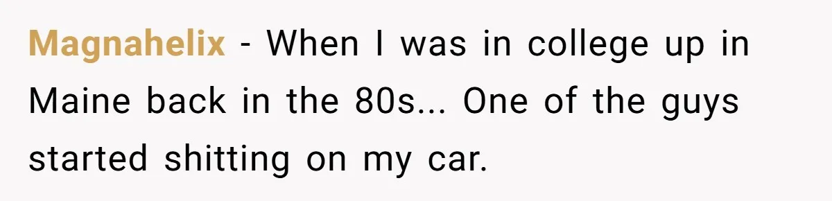 Magnahelix − When I was in college up in Maine back in the 80s... One of the guys started shitting on my car.