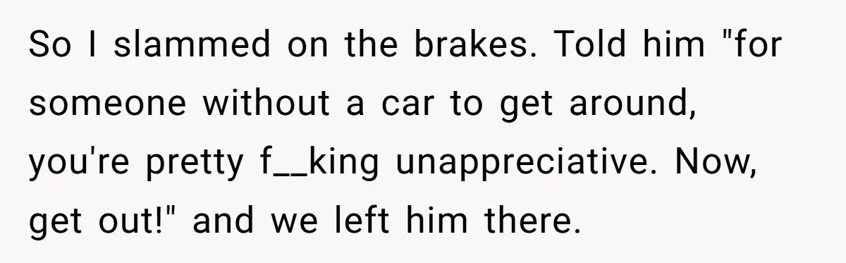 So I slammed on the brakes. Told him "for someone without a car to get around, you're pretty f__king unappreciative. Now, get out!" and we left him there.