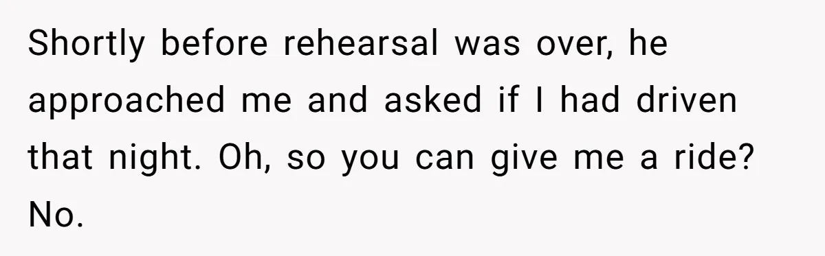 Shortly before rehearsal was over, he approached me and asked if I had driven that night. Oh, so you can give me a ride? No.