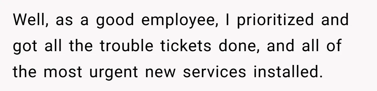 Well, as a good employee, I prioritized and got all the trouble tickets done, and all of the most urgent new services installed.
