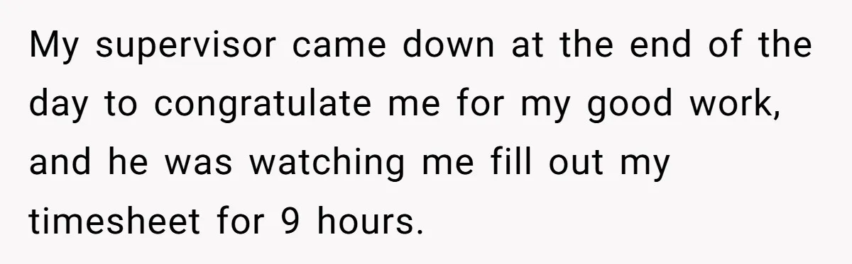 My supervisor came down at the end of the day to congratulate me for my good work, and he was watching me fill out my timesheet for 9 hours.