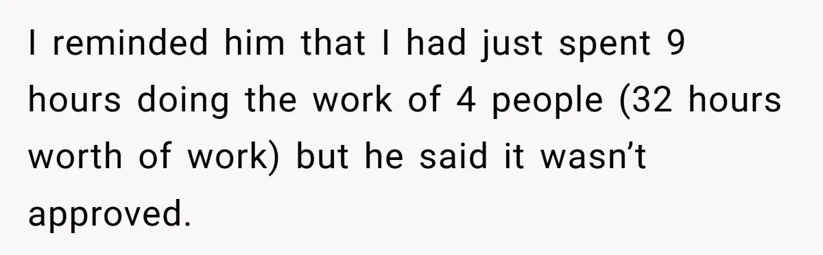 I reminded him that I had just spent 9 hours doing the work of 4 people (32 hours worth of work) but he said it wasn’t approved.