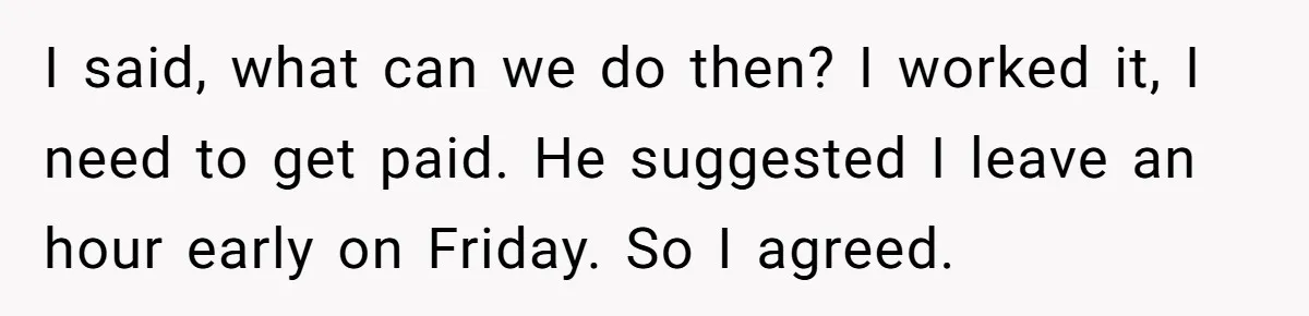 I said, what can we do then? I worked it, I need to get paid. He suggested I leave an hour early on Friday. So I agreed.