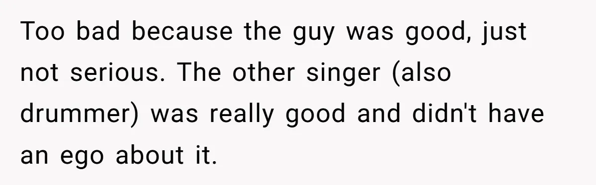 Too bad because the guy was good, just not serious. The other singer (also drummer) was really good and didn't have an ego about it.